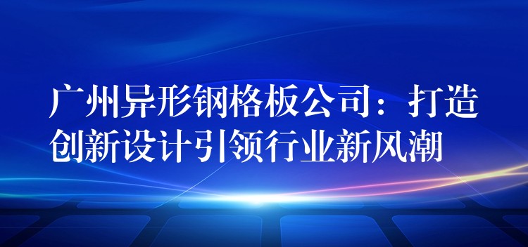 广州异形钢格板公司:打造创新设计引领行业新风潮 广州异形钢格板公司:打造创新设计引领行业新风潮