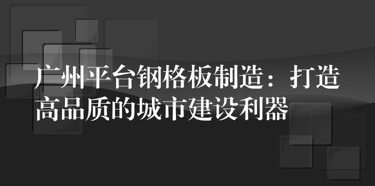 广州平台钢格板制造:打造高品质的城市建设利器 广州平台钢格板制造:打造高品质的城市建设利器