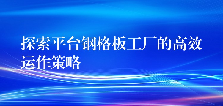 探索平台钢格板工厂的高效运作策略 探索平台钢格板工厂的高效运作策略