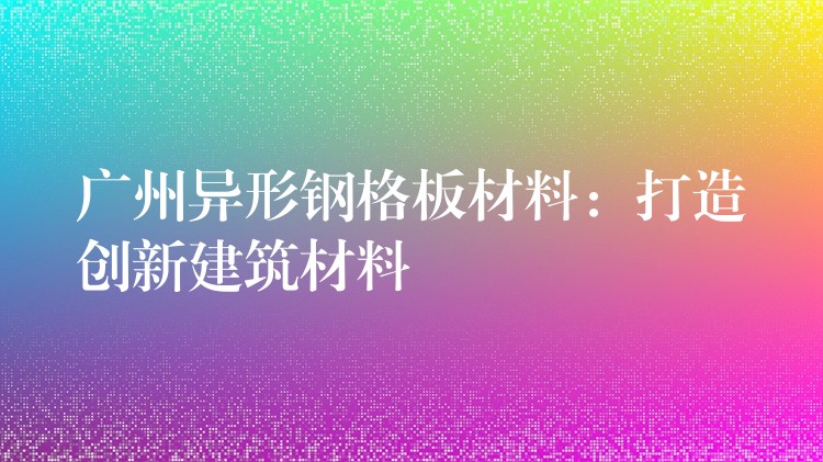 广州异形钢格板材料:打造创新建筑材料 广州异形钢格板材料:打造创新建筑材料