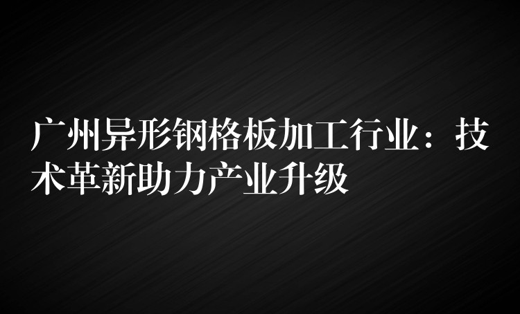 广州异形钢格板加工行业:技术革新助力产业升级 广州异形钢格板加工行业:技术革新助力产业升级