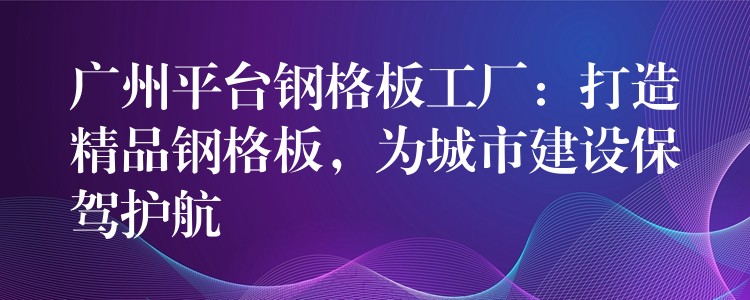 广州平台钢格板工厂:打造精品钢格板,为城市建设保驾护航 广州平台钢格板工厂:打造精品钢格板,为城市建设保驾护航