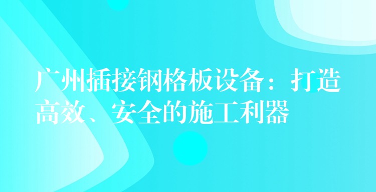 广州插接钢格板设备:打造高效、安全的施工利器 广州插接钢格板设备:打造高效、安全的施工利器