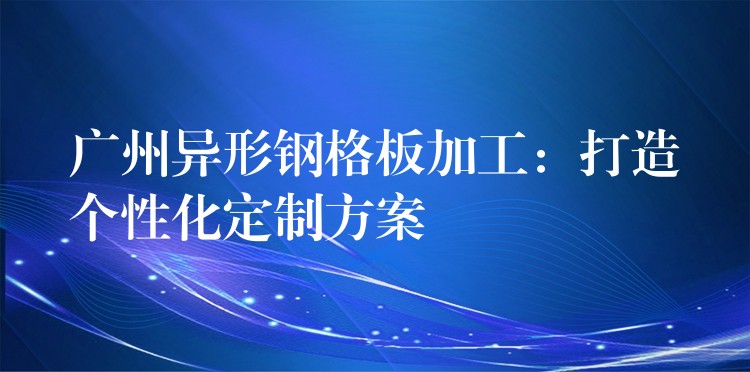 广州异形钢格板加工:打造个性化定制方案 广州异形钢格板加工:打造个性化定制方案