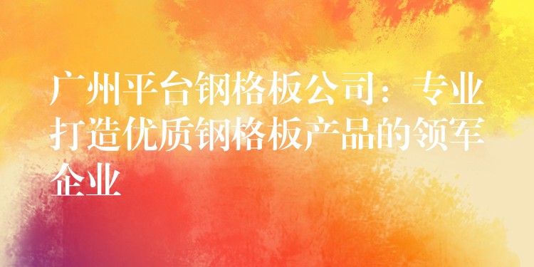 广州平台钢格板公司:专业打造优质钢格板产品的领军企业 广州平台钢格板公司:专业打造优质钢格板产品的领军企业