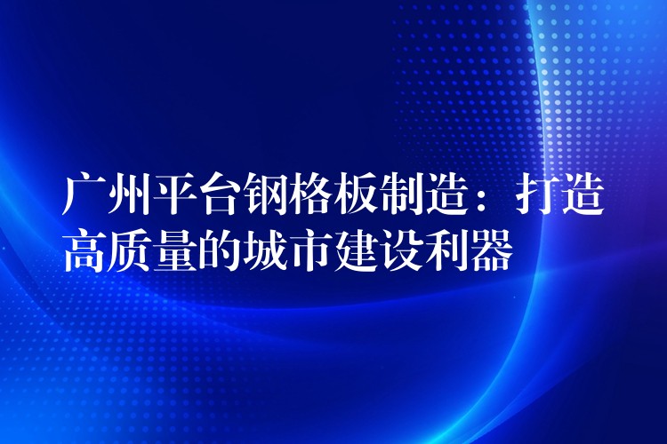 广州平台钢格板制造:打造高质量的城市建设利器 广州平台钢格板制造:打造高质量的城市建设利器
