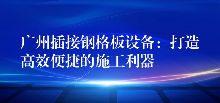 广州插接钢格板设备:打造高效便捷的施工利器 广州插接钢格板设备:打造高效便捷的施工利器