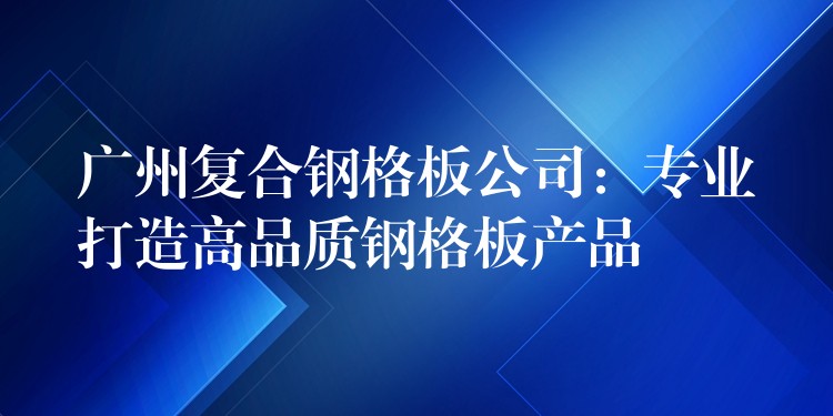 广州复合钢格板公司:专业打造高品质钢格板产品 广州复合钢格板公司:专业打造高品质钢格板产品