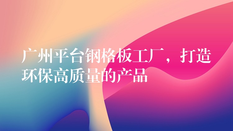 广州平台钢格板工厂,打造环保高质量的产品 广州平台钢格板工厂,打造环保高质量的产品