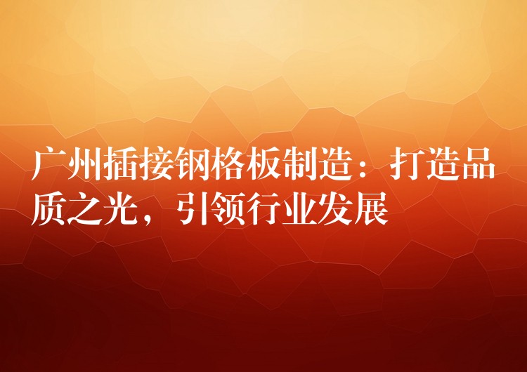广州插接钢格板制造:打造品质之光,引领行业发展 广州插接钢格板制造:打造品质之光,引领行业发展
