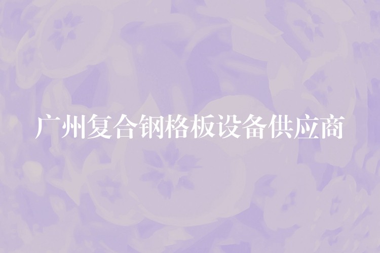 广州复合钢格板设备供应商 广州复合钢格板设备供应商