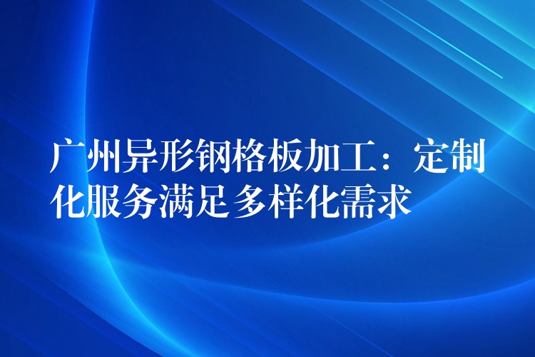 广州异形钢格板加工:定制化服务满足多样化需求 广州异形钢格板加工:定制化服务满足多样化需求