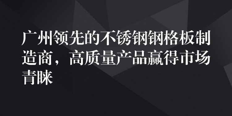 广州领先的不锈钢钢格板制造商,高质量产品赢得市场青睐 广州领先的不锈钢钢格板制造商,高质量产品赢得市场青睐