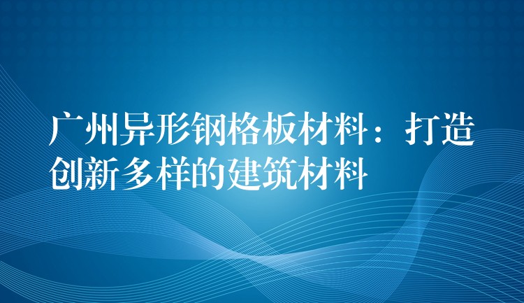 广州异形钢格板材料:打造创新多样的建筑材料 广州异形钢格板材料:打造创新多样的建筑材料
