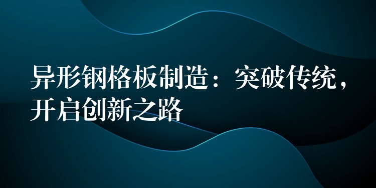 异形钢格板制造:突破传统,开启创新之路 异形钢格板制造:突破传统,开启创新之路