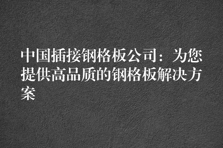 中国插接钢格板公司:为您提供高品质的钢格板解决方案 中国插接钢格板公司:为您提供高品质的钢格板解决方案