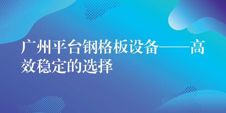 广州平台钢格板设备——高效稳定的选择 广州平台钢格板设备——高效稳定的选择