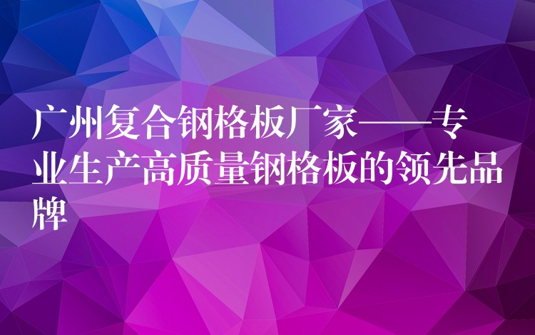 广州复合钢格板厂家——专业生产高质量钢格板的领先品牌 广州复合钢格板厂家——专业生产高质量钢格板的领先品牌