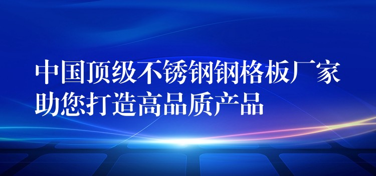 中国顶级不锈钢钢格板厂家助您打造高品质产品 中国顶级不锈钢钢格板厂家助您打造高品质产品