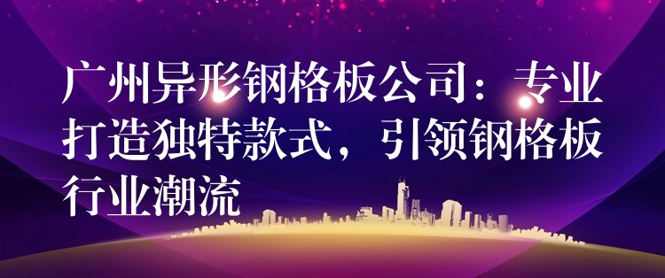 广州异形钢格板公司:专业打造独特款式,引领钢格板行业潮流 广州异形钢格板公司:专业打造独特款式,引领钢格板行业潮流