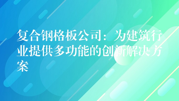 复合钢格板公司:为建筑行业提供多功能的创新解决方案 复合钢格板公司:为建筑行业提供多功能的创新解决方案