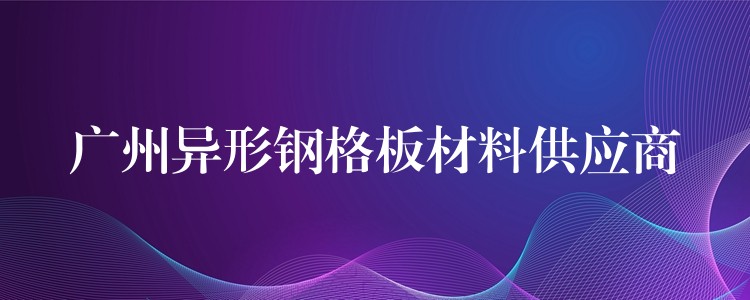 广州异形钢格板材料供应商 广州异形钢格板材料供应商