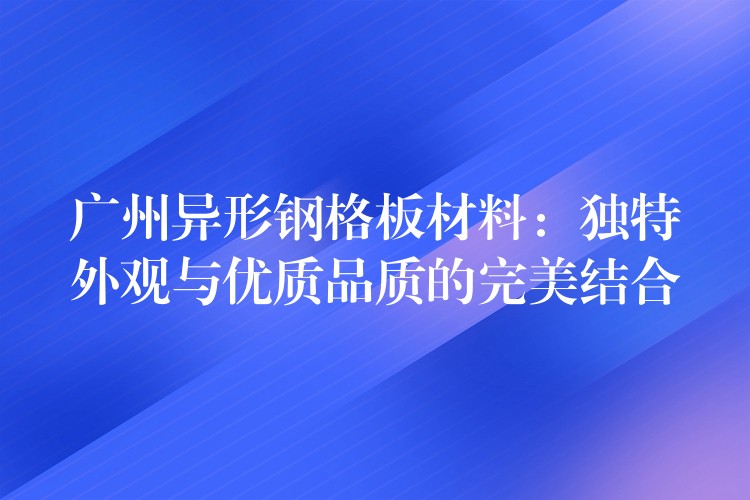 广州异形钢格板材料:独特外观与优质品质的完美结合 广州异形钢格板材料:独特外观与优质品质的完美结合
