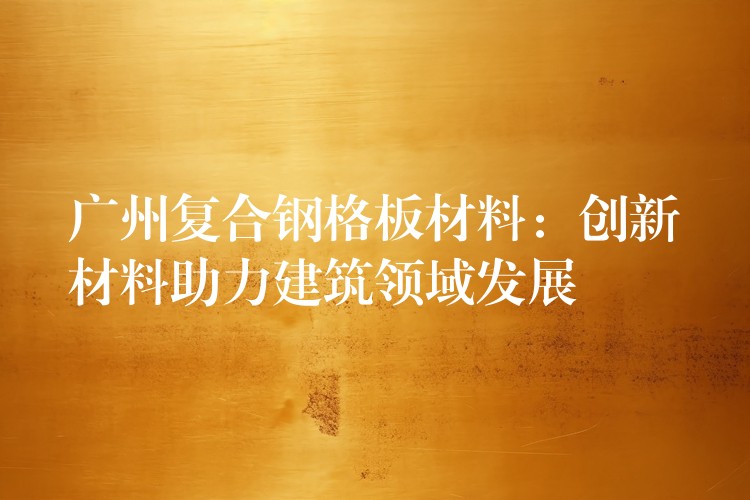 广州复合钢格板材料:创新材料助力建筑领域发展 广州复合钢格板材料:创新材料助力建筑领域发展