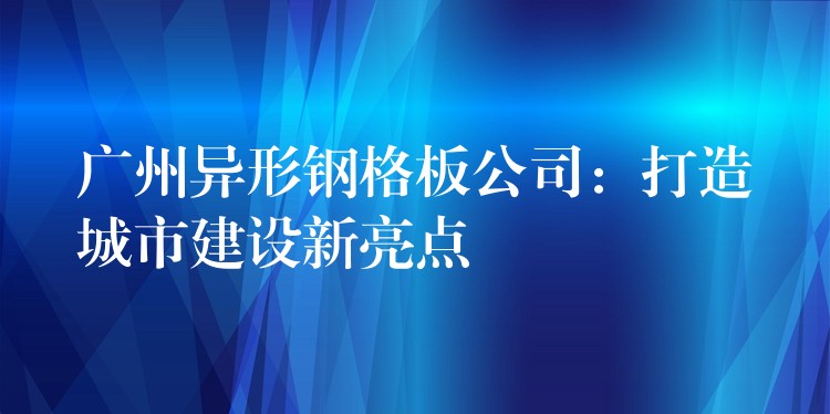 广州异形钢格板公司：打造城市建设新亮点