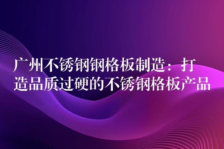 广州不锈钢钢格板制造:打造品质过硬的不锈钢格板产品 广州不锈钢钢格板制造:打造品质过硬的不锈钢格板产品