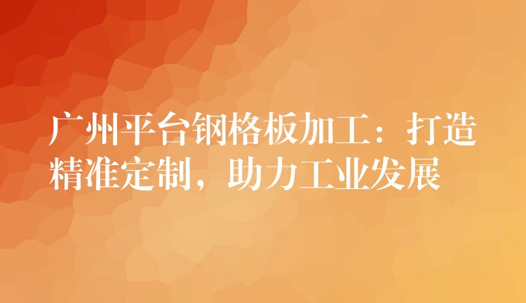 广州平台钢格板加工:打造精准定制,助力工业发展 广州平台钢格板加工:打造精准定制,助力工业发展