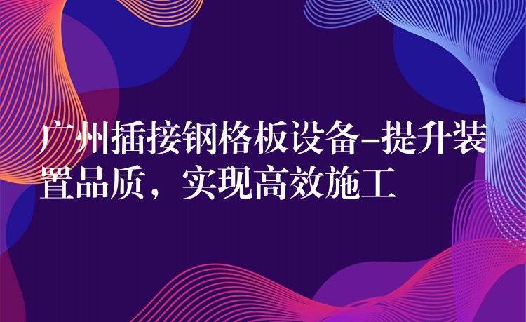 广州插接钢格板设备-提升装置品质,实现高效施工 广州插接钢格板设备-提升装置品质,实现高效施工