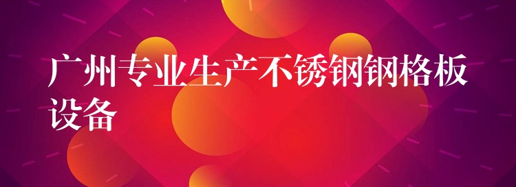 广州专业生产不锈钢钢格板设备 广州专业生产不锈钢钢格板设备