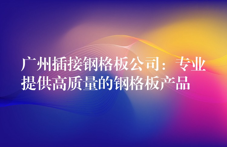 广州插接钢格板公司:专业提供高质量的钢格板产品 广州插接钢格板公司:专业提供高质量的钢格板产品