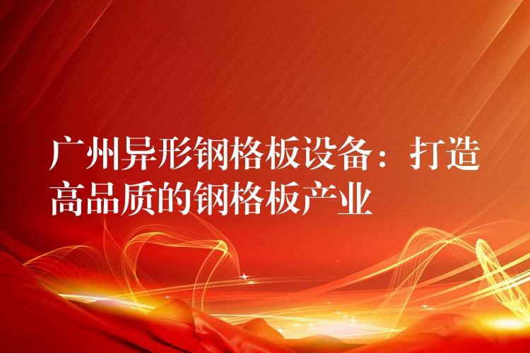 广州异形钢格板设备:打造高品质的钢格板产业 广州异形钢格板设备:打造高品质的钢格板产业