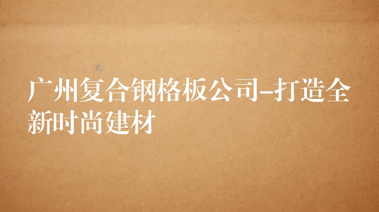 广州复合钢格板公司-打造全新时尚建材 广州复合钢格板公司-打造全新时尚建材