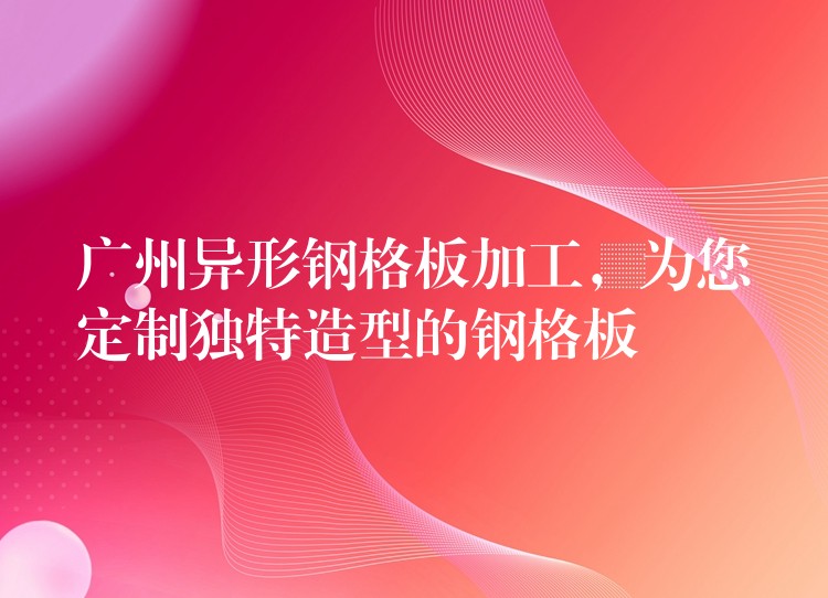 广州异形钢格板加工,为您定制独特造型的钢格板 广州异形钢格板加工,为您定制独特造型的钢格板