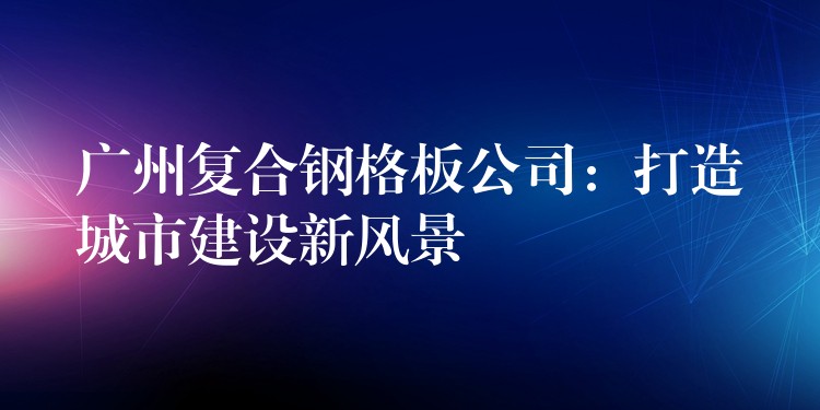广州复合钢格板公司:打造城市建设新风景 广州复合钢格板公司:打造城市建设新风景