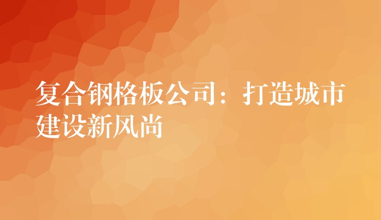 复合钢格板公司:打造城市建设新风尚 复合钢格板公司:打造城市建设新风尚