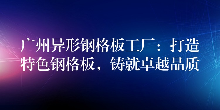 广州异形钢格板工厂：打造特色钢格板，铸就卓越品质