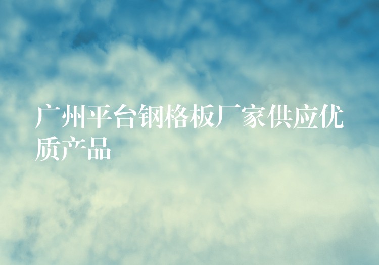 广州平台钢格板厂家供应优质产品 广州平台钢格板厂家供应优质产品