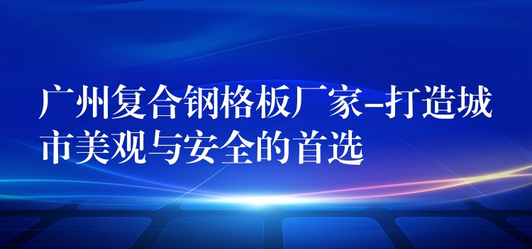 广州复合钢格板厂家-打造城市美观与安全的首选 广州复合钢格板厂家-打造城市美观与安全的首选