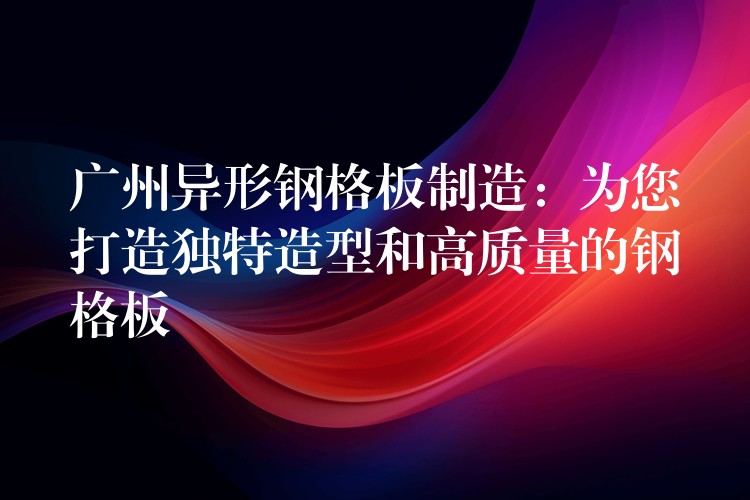 广州异形钢格板制造:为您打造独特造型和高质量的钢格板 广州异形钢格板制造:为您打造独特造型和高质量的钢格板
