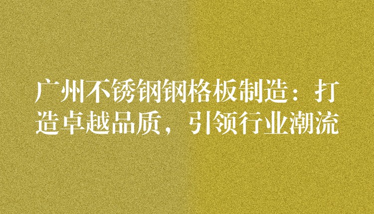 广州不锈钢钢格板制造:打造卓越品质,引领行业潮流 广州不锈钢钢格板制造:打造卓越品质,引领行业潮流
