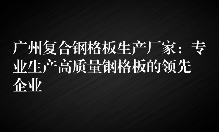 广州复合钢格板生产厂家:专业生产高质量钢格板的领先企业 广州复合钢格板生产厂家:专业生产高质量钢格板的领先企业