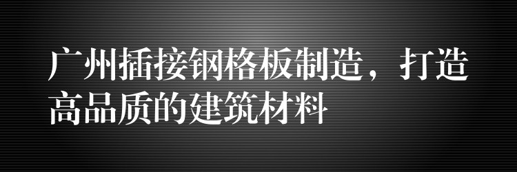 广州插接钢格板制造,打造高品质的建筑材料 广州插接钢格板制造,打造高品质的建筑材料