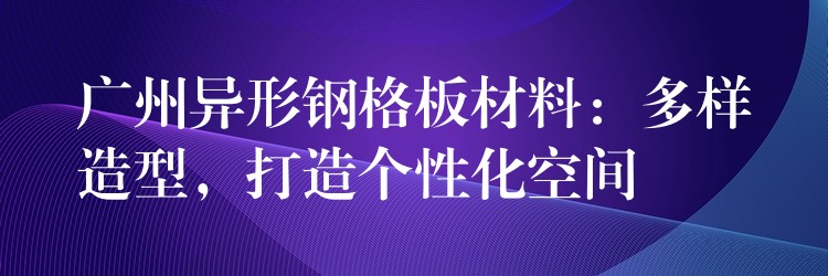 广州异形钢格板材料:多样造型,打造个性化空间 广州异形钢格板材料:多样造型,打造个性化空间