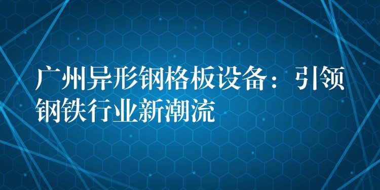 广州异形钢格板设备:引领钢铁行业新潮流 广州异形钢格板设备:引领钢铁行业新潮流