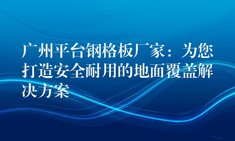 广州平台钢格板厂家:为您打造安全耐用的地面覆盖解决方案 广州平台钢格板厂家:为您打造安全耐用的地面覆盖解决方案