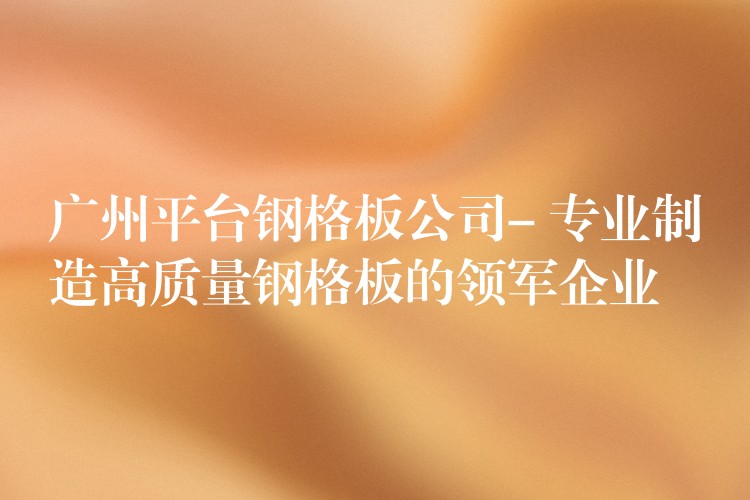 广州平台钢格板公司- 专业制造高质量钢格板的领军企业 广州平台钢格板公司- 专业制造高质量钢格板的领军企业